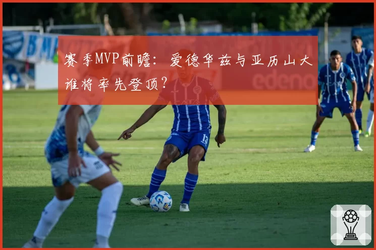 赛季MVP前瞻:爱德华兹与亚历山大谁将率先登顶?