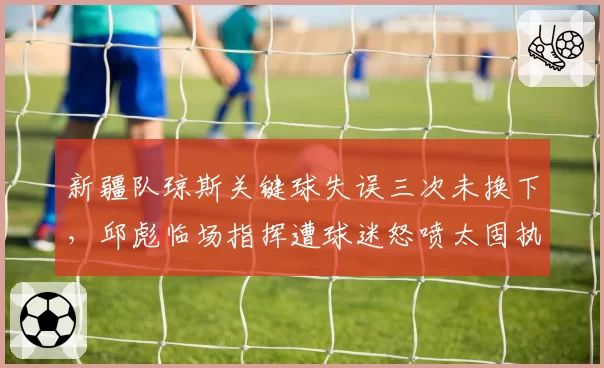 新疆队琼斯关键球失误三次未换下，邱彪临场指挥遭球迷怒喷太固执