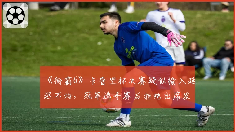 《街霸6》卡普空杯决赛疑似输入延迟不均，冠军选手赛后拒绝出席发布会