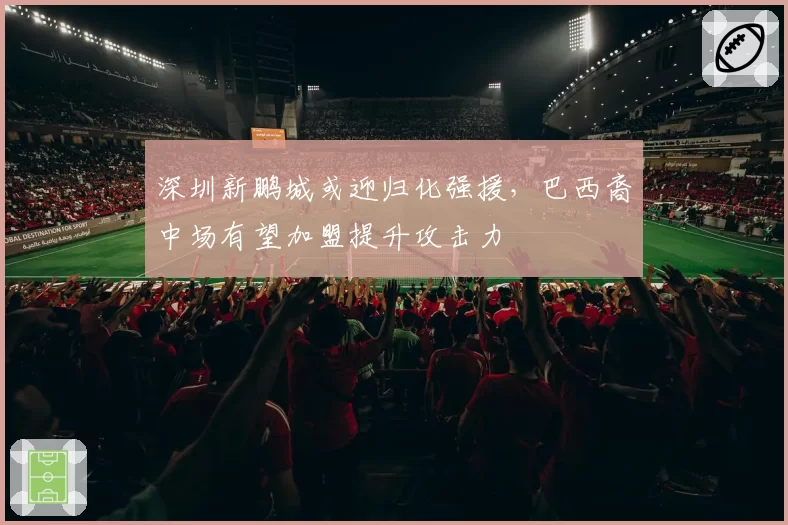 深圳新鹏城或迎归化强援，巴西裔中场有望加盟提升攻击力