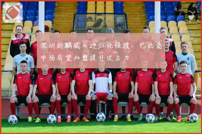 深圳新鹏城或迎归化强援，巴西裔中场有望加盟提升攻击力