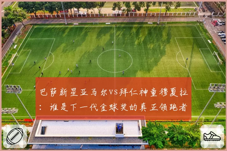 巴萨新星亚马尔vs拜仁神童穆夏拉：谁是下一代金球奖的真正领跑者？
