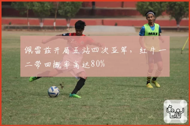 佩雷兹开局五站四次亚军，红牛一二带回概率高达80%