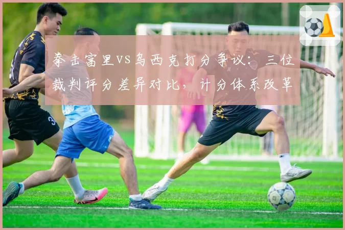 拳击富里vs乌西克打分争议：三位裁判评分差异对比，计分体系改革呼声再起