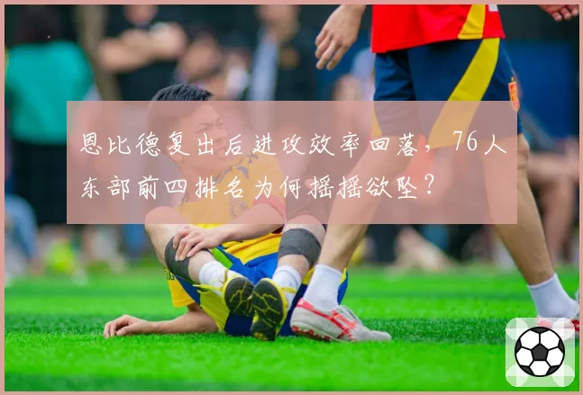 恩比德复出后进攻效率回落，76人东部前四排名为何摇摇欲坠？
