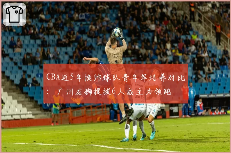 CBA近5年换帅球队青年军培养对比：广州龙狮提拔6人成主力领跑