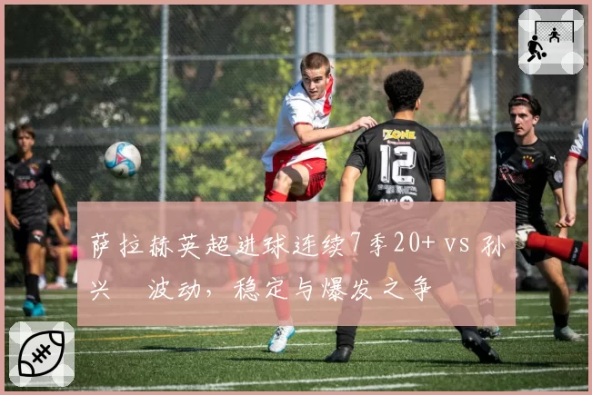 萨拉赫英超进球连续7季20+ vs 孙兴慜波动，稳定与爆发之争
