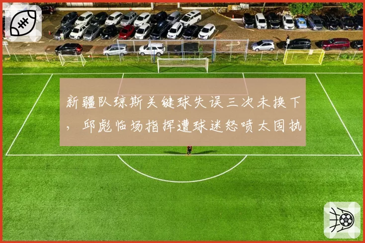 新疆队琼斯关键球失误三次未换下，邱彪临场指挥遭球迷怒喷太固执