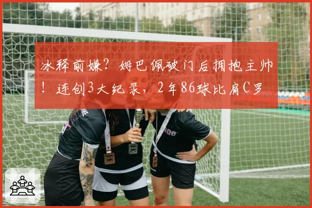 冰释前嫌？姆巴佩破门后拥抱主帅！连创3大纪录，2年86球比肩C罗