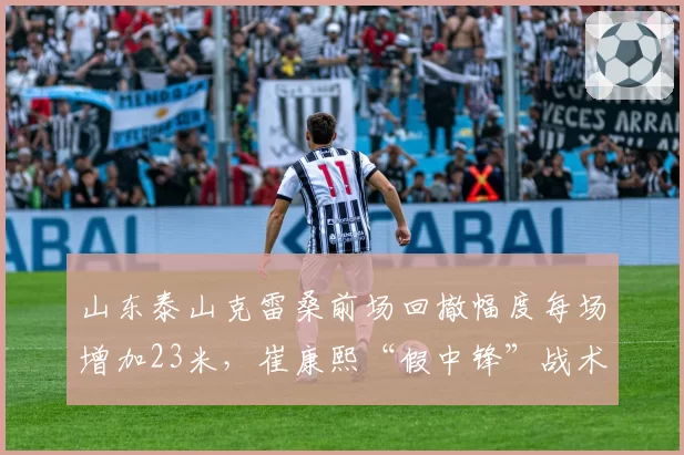 山东泰山克雷桑前场回撤幅度每场增加23米，崔康熙“假中锋”战术破密集显现成效