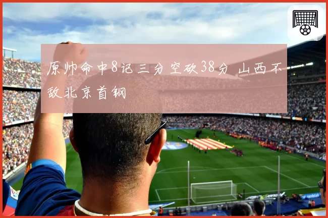原帅命中8记三分空砍38分 山西不敌北京首钢