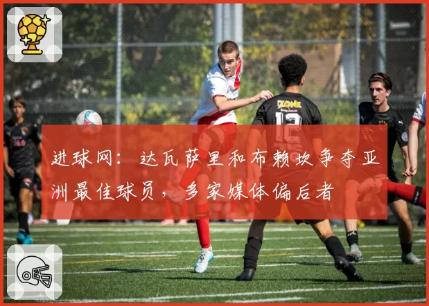 进球网：达瓦萨里和布赖坎争夺亚洲最佳球员，多家媒体偏后者
