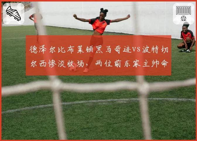 德泽尔比布莱顿黑马奇迹vs波特切尔西惨淡收场，两位前东家主帅命运反转