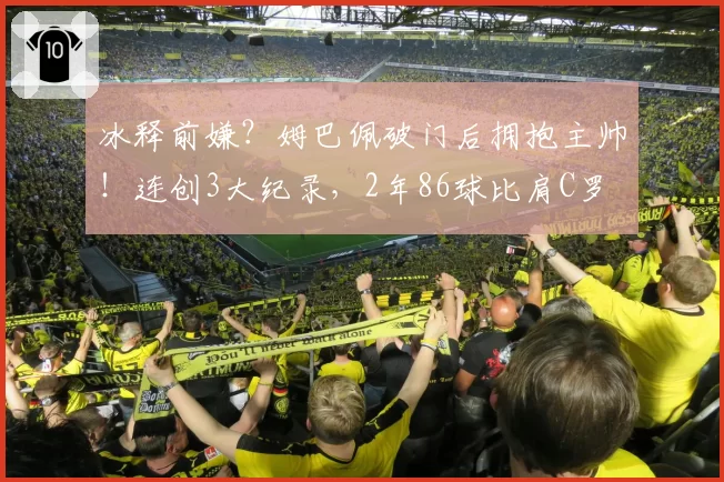 冰释前嫌？姆巴佩破门后拥抱主帅！连创3大纪录，2年86球比肩C罗