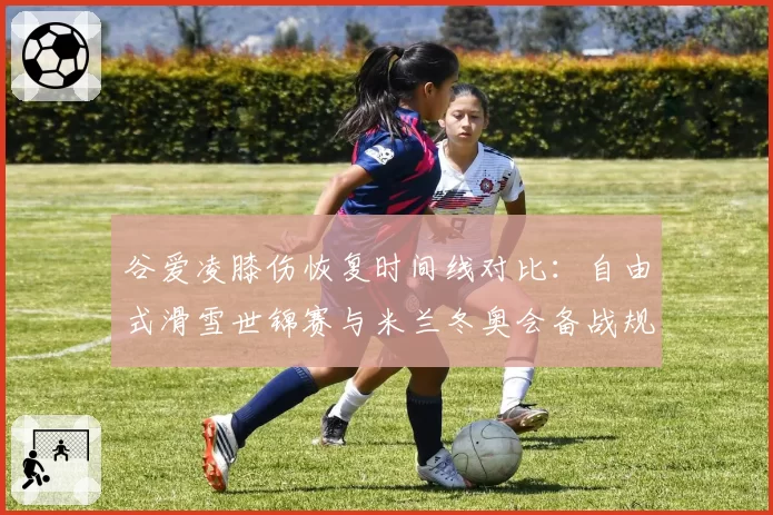 谷爱凌膝伤恢复时间线对比:自由式滑雪世锦赛与米兰冬奥会备战规划