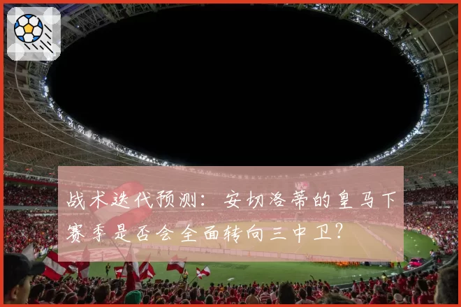 战术迭代预测:安切洛蒂的皇马下赛季是否会全面转向三中卫?
