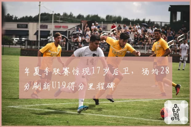 年夏季联赛惊现17岁后卫，场均28分刷新U19得分里程碑