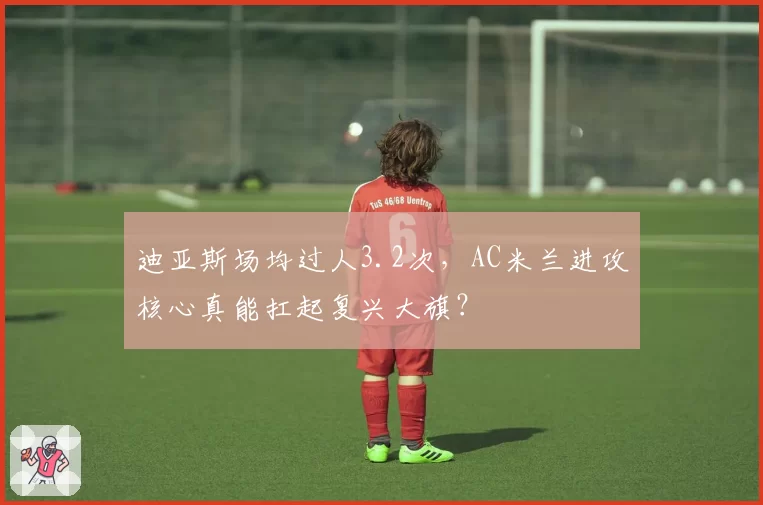 迪亚斯场均过人3.2次，AC米兰进攻核心真能扛起复兴大旗？