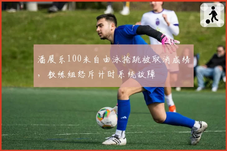 潘展乐100米自由泳抢跳被取消成绩，教练组怒斥计时系统故障