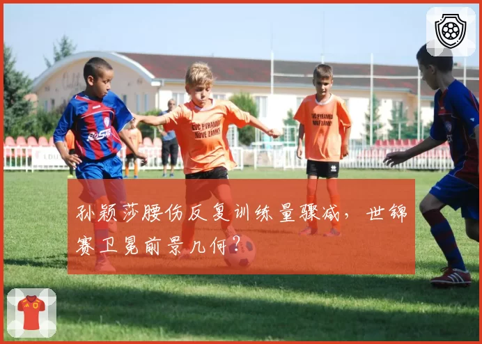 孙颖莎腰伤反复训练量骤减，世锦赛卫冕前景几何？