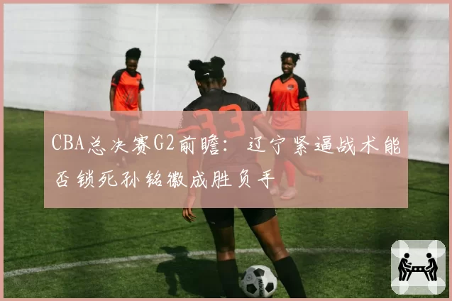 CBA总决赛G2前瞻：辽宁紧逼战术能否锁死孙铭徽成胜负手