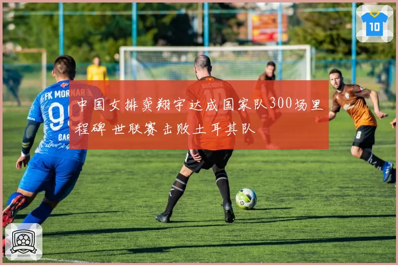 中国女排龚翔宇达成国家队300场里程碑 世联赛击败土耳其队