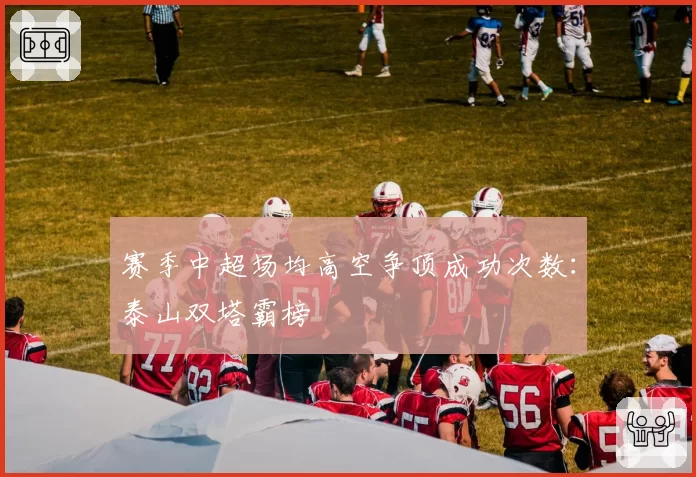 赛季中超场均高空争顶成功次数:泰山双塔霸榜