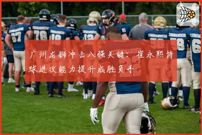 广州龙狮冲击八强关键：崔永熙持球进攻能力提升成胜负手