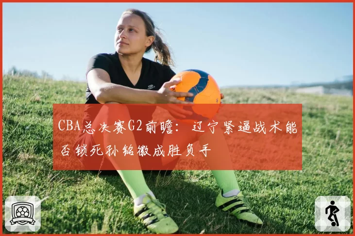 CBA总决赛G2前瞻：辽宁紧逼战术能否锁死孙铭徽成胜负手