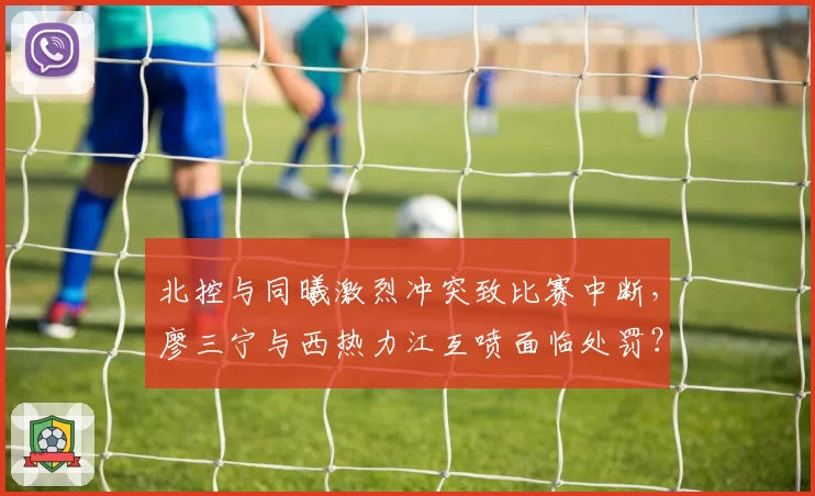 北控与同曦激烈冲突致比赛中断，廖三宁与西热力江互喷面临处罚？