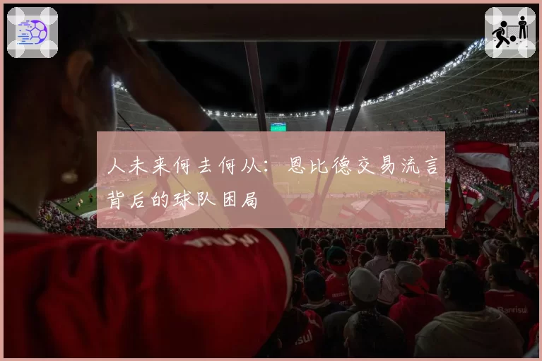 人未来何去何从：恩比德交易流言背后的球队困局