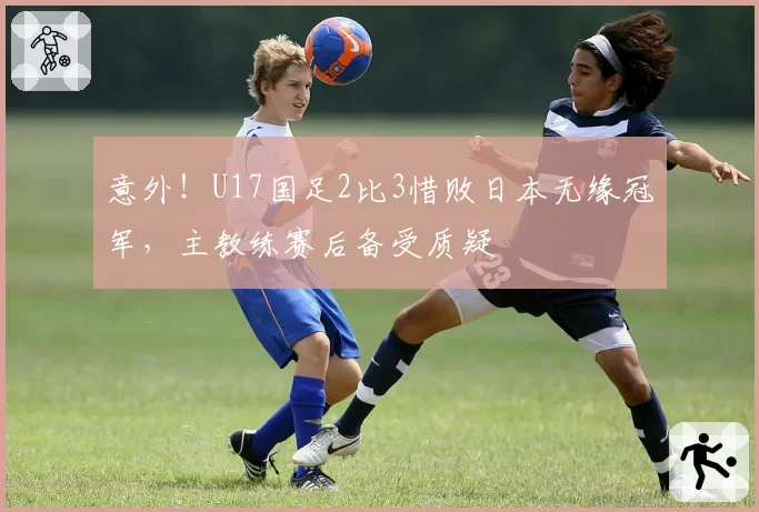 意外！U17国足2比3惜败日本无缘冠军，主教练赛后备受质疑