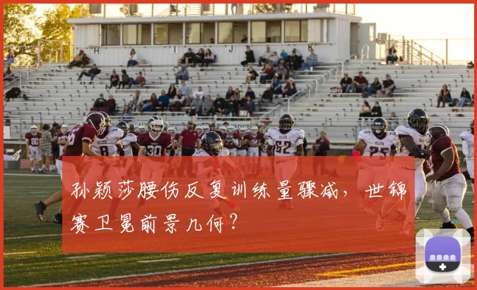 孙颖莎腰伤反复训练量骤减，世锦赛卫冕前景几何？