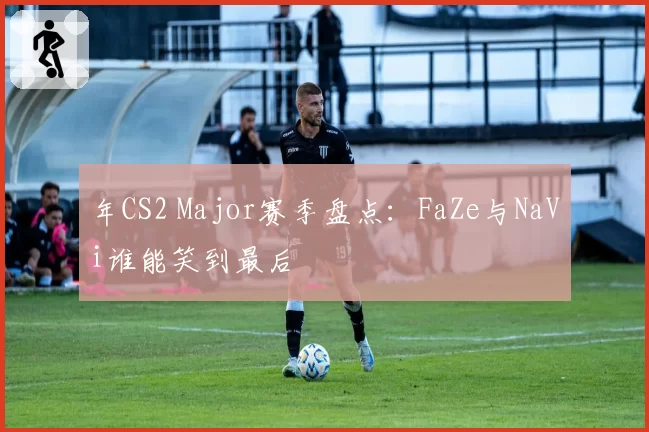年CS2 Major赛季盘点：FaZe与NaVi谁能笑到最后