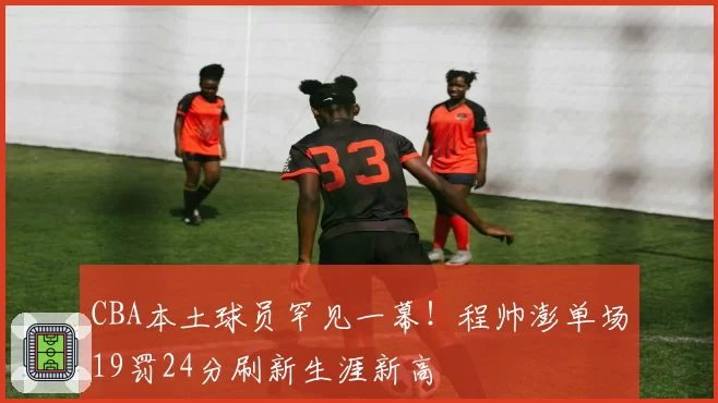 CBA本土球员罕见一幕!程帅澎单场19罚24分刷新生涯新高