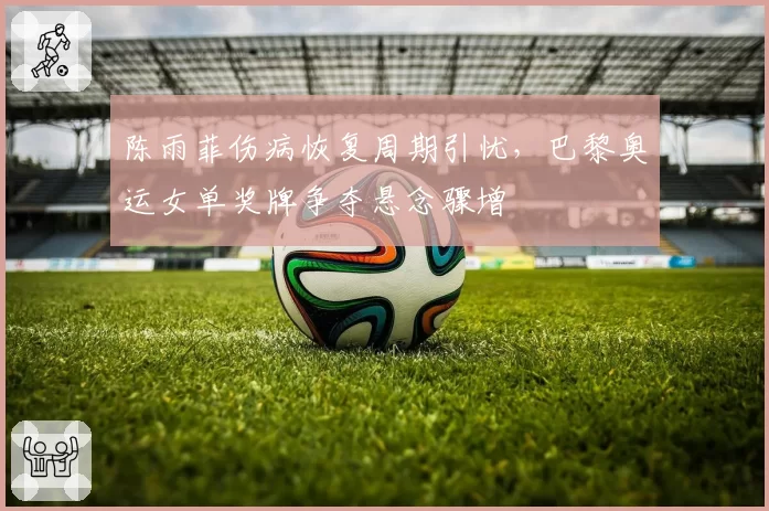 陈雨菲伤病恢复周期引忧，巴黎奥运女单奖牌争夺悬念骤增