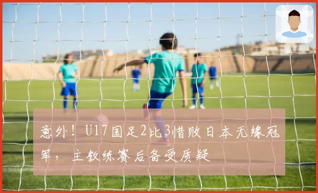 意外！U17国足2比3惜败日本无缘冠军，主教练赛后备受质疑