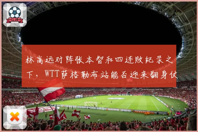 林高远对阵张本智和四连败纪录之下,WTT萨格勒布站能否迎来翻身仗?