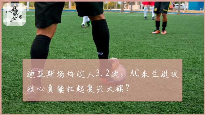 迪亚斯场均过人3.2次，AC米兰进攻核心真能扛起复兴大旗？