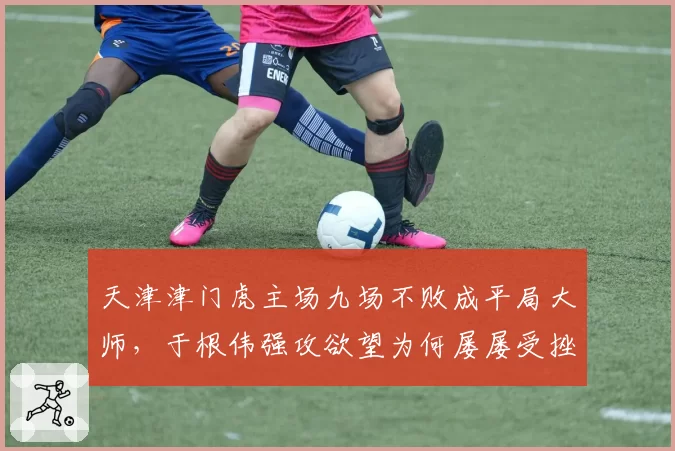 天津津门虎主场九场不败成平局大师,于根伟强攻欲望为何屡屡受挫