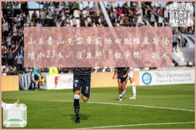 山东泰山克雷桑前场回撤幅度每场增加23米，崔康熙“假中锋”战术破密集显现成效