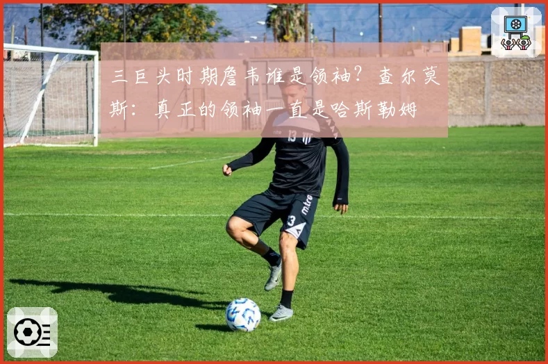 三巨头时期詹韦谁是领袖？查尔莫斯：真正的领袖一直是哈斯勒姆