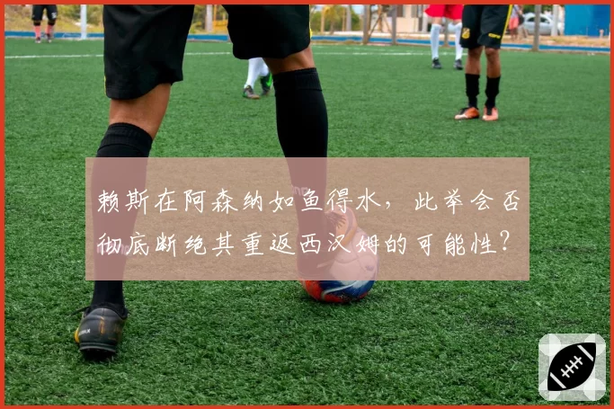 赖斯在阿森纳如鱼得水，此举会否彻底断绝其重返西汉姆的可能性？