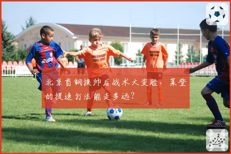 北京首钢换帅后战术大变脸，莱登的提速打法能走多远？