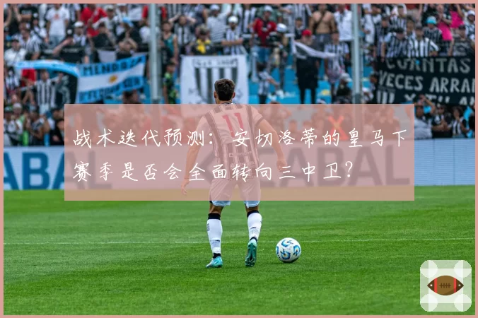 战术迭代预测:安切洛蒂的皇马下赛季是否会全面转向三中卫?