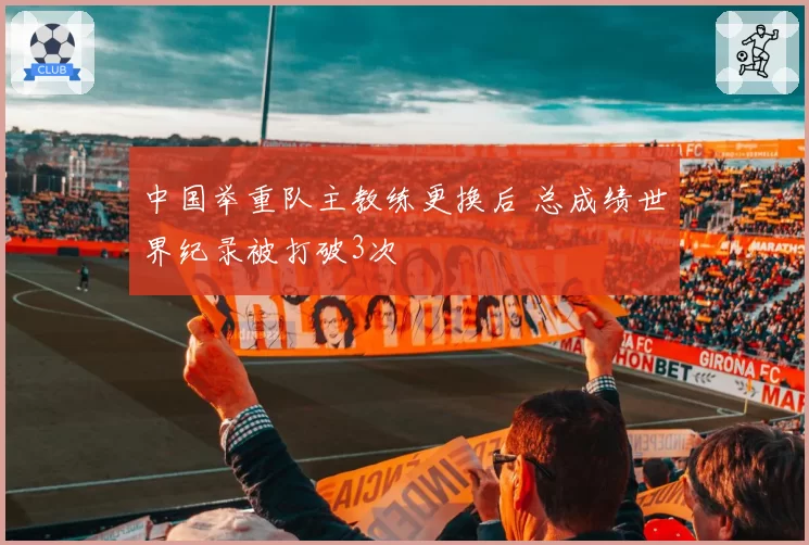 中国举重队主教练更换后 总成绩世界纪录被打破3次