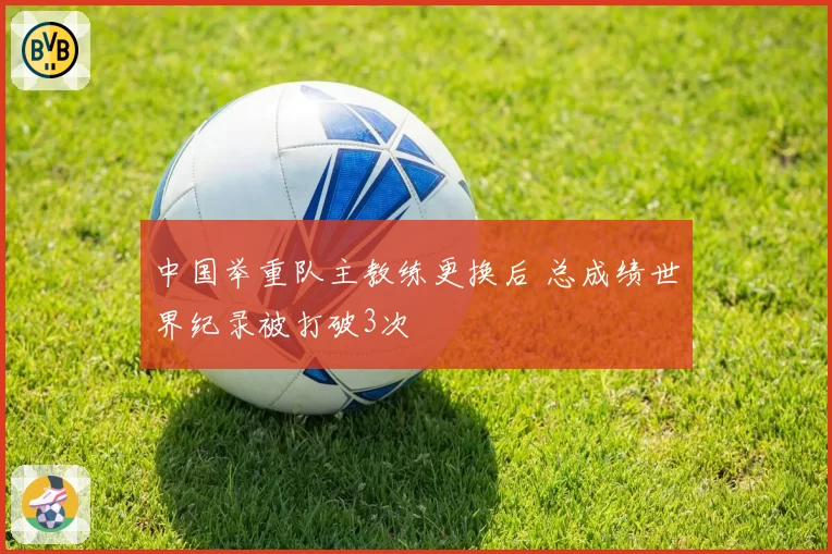 中国举重队主教练更换后 总成绩世界纪录被打破3次