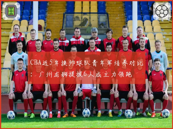 CBA近5年换帅球队青年军培养对比：广州龙狮提拔6人成主力领跑