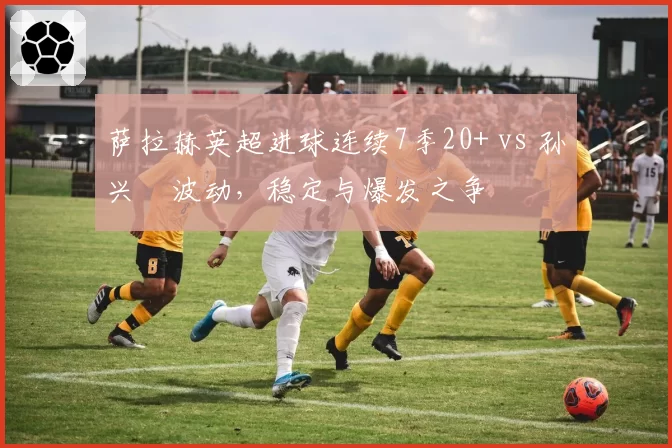 萨拉赫英超进球连续7季20+ vs 孙兴慜波动，稳定与爆发之争