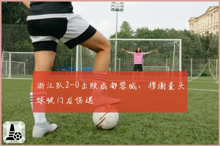 浙江队2-0击败成都蓉城，穆谢奎头球破门后伤退